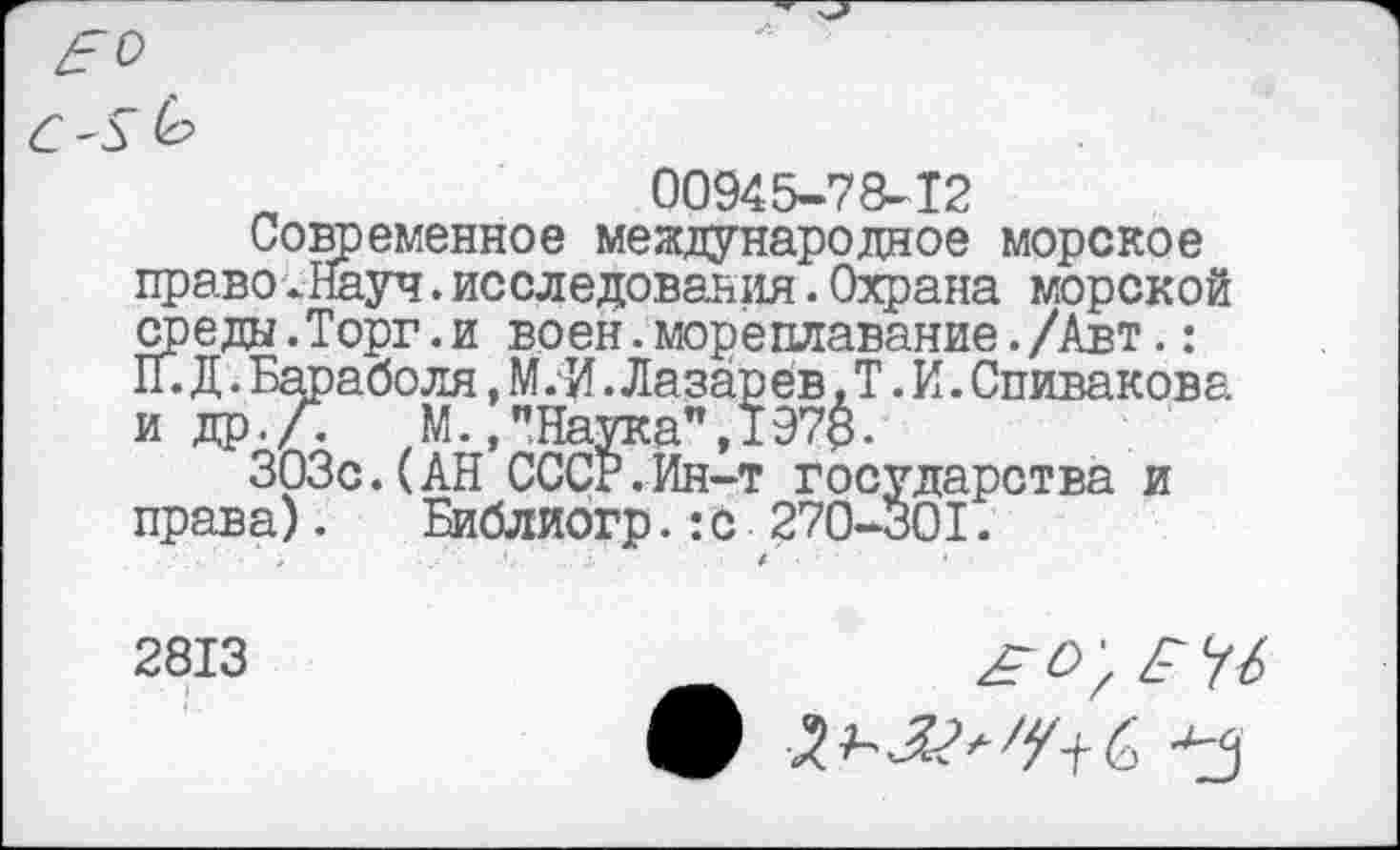 ﻿£0
6'Г
00945-78-12
Современное международное морское право.Науч.исследования.Охрана морской среды.Торг.и воен.мореплавание./Авт.: П.Д.Бараболя,М.И.Лазарев, Т.И.Спивакова и др.Л	М.,"Наука",197$.
303с.(АН СССР.Ин-т государства и права). Библиогр.:с 270-301.
2813
